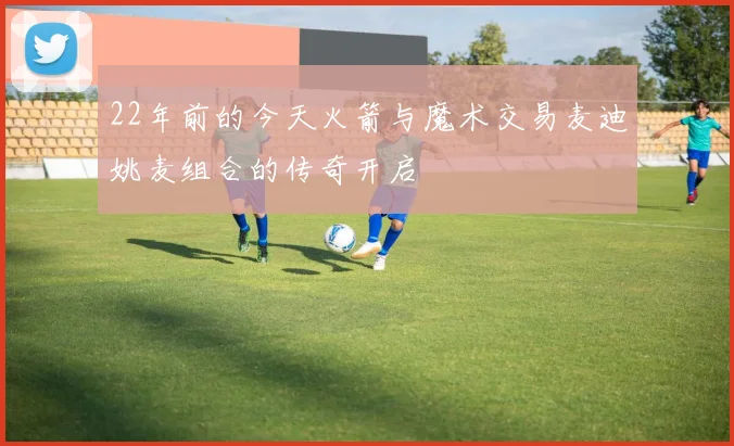 22年前的今天火箭与魔术交易麦迪姚麦组合的传奇开启