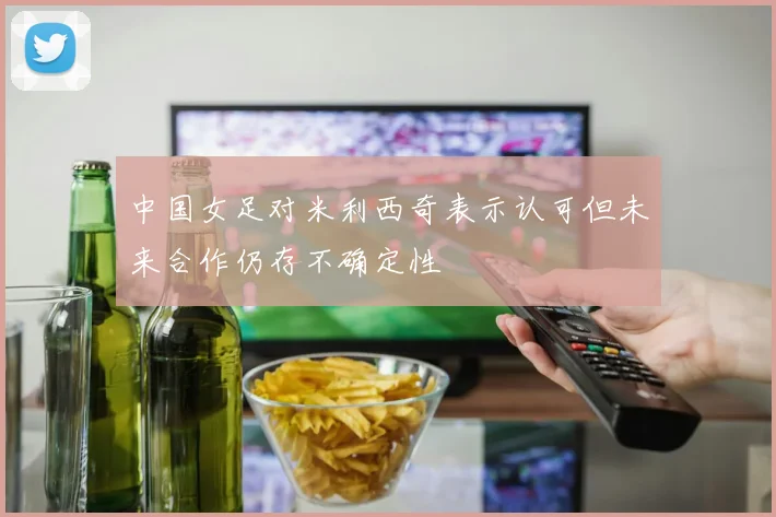中国女足对米利西奇表示认可但未来合作仍存不确定性