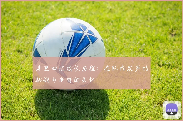 库里回忆成长历程：在队内发声的挑战与老将的关怀