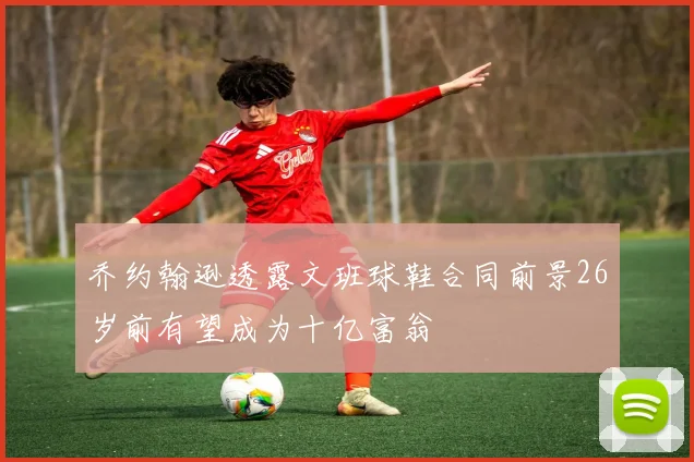 乔约翰逊透露文班球鞋合同前景26岁前有望成为十亿富翁