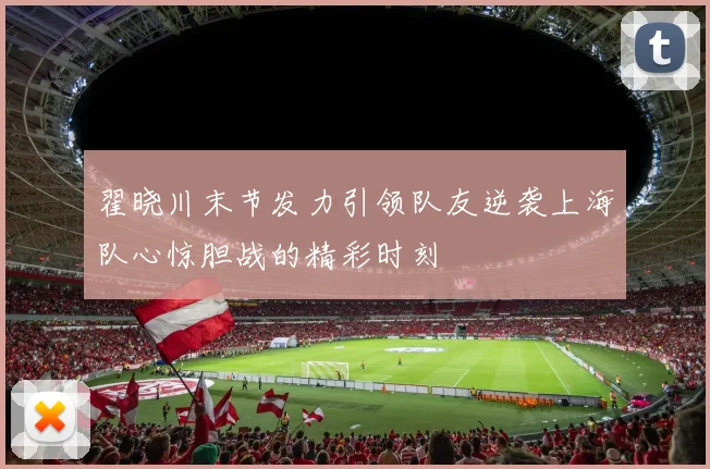 翟晓川末节发力引领队友逆袭上海队心惊胆战的精彩时刻