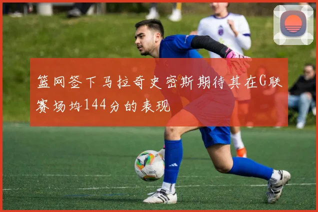 篮网签下马拉奇史密斯期待其在G联赛场均144分的表现