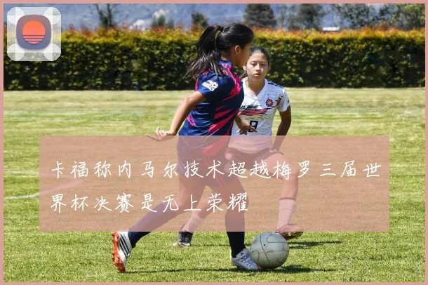 卡福称内马尔技术超越梅罗三届世界杯决赛是无上荣耀