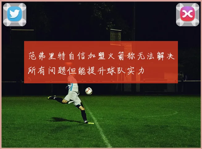 范弗里特自信加盟火箭称无法解决所有问题但能提升球队实力