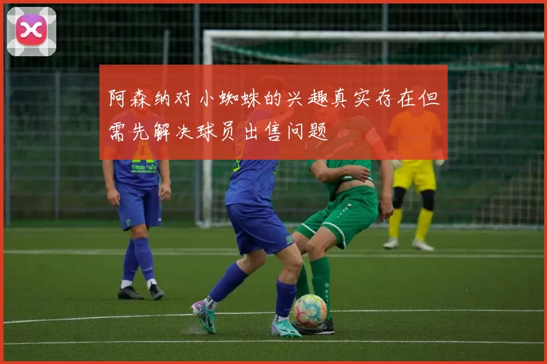 阿森纳对小蜘蛛的兴趣真实存在但需先解决球员出售问题