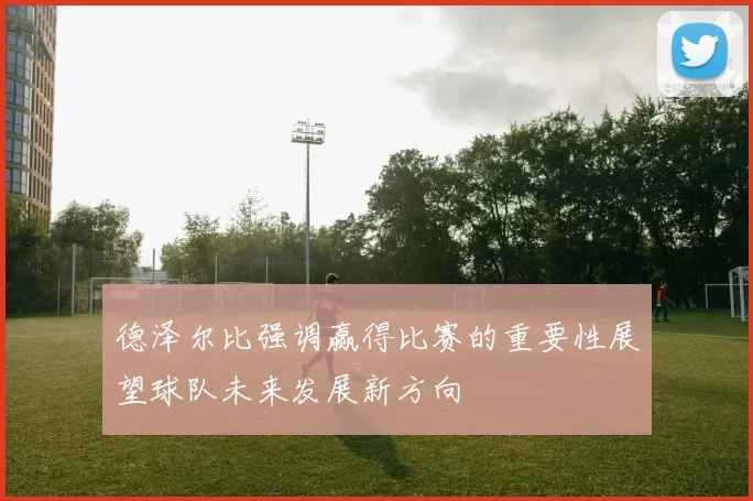 德泽尔比强调赢得比赛的重要性展望球队未来发展新方向