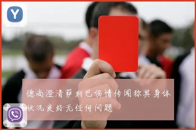 德尚澄清萨利巴伤情传闻称其身体状况良好无任何问题