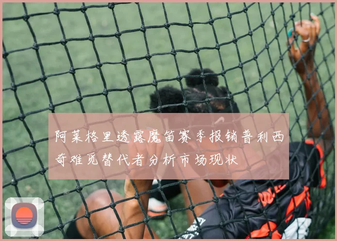 阿莱格里透露魔笛赛季报销普利西奇难觅替代者分析市场现状