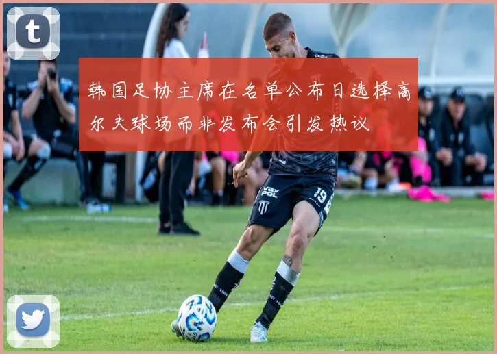 韩国足协主席在名单公布日选择高尔夫球场而非发布会引发热议