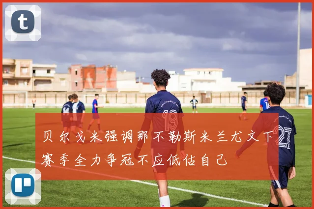 贝尔戈米强调那不勒斯米兰尤文下赛季全力争冠不应低估自己