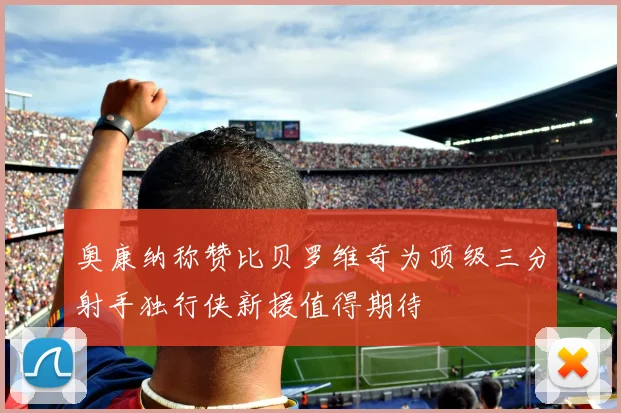 奥康纳称赞比贝罗维奇为顶级三分射手独行侠新援值得期待
