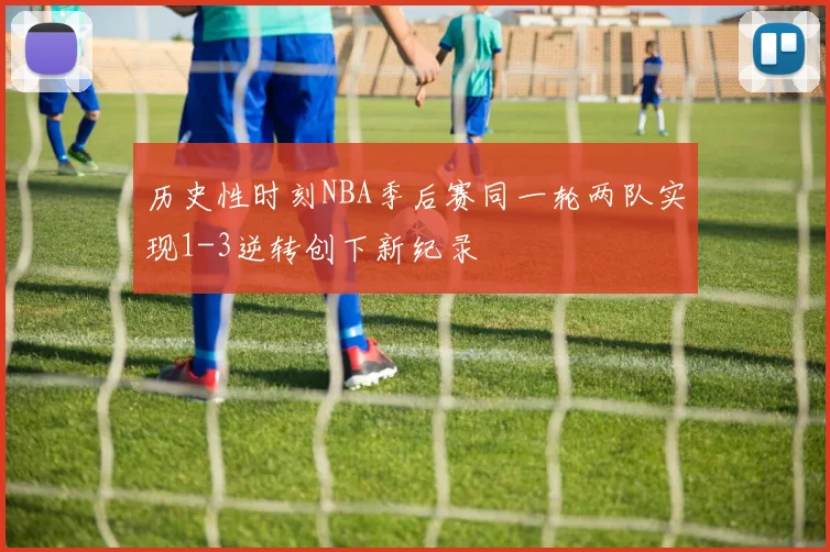历史性时刻NBA季后赛同一轮两队实现1-3逆转创下新纪录