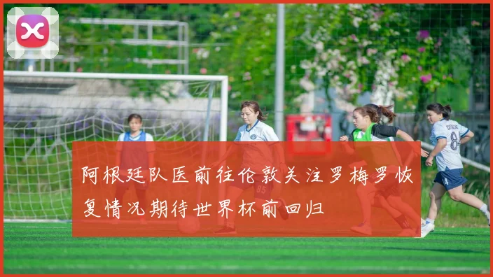 阿根廷队医前往伦敦关注罗梅罗恢复情况期待世界杯前回归