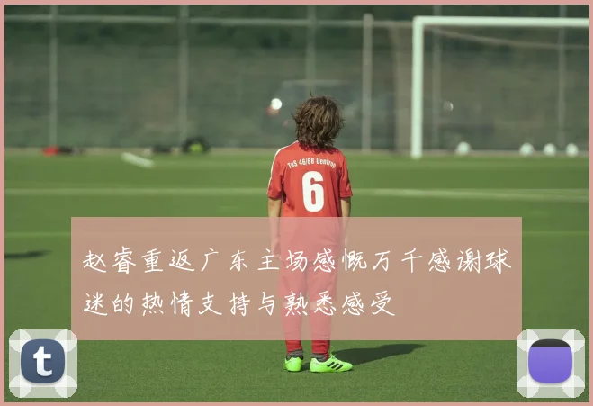 赵睿重返广东主场感慨万千感谢球迷的热情支持与熟悉感受