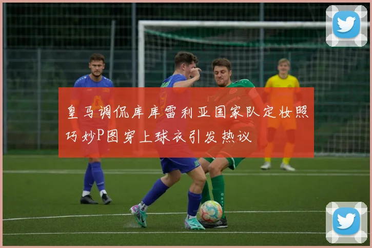 皇马调侃库库雷利亚国家队定妆照巧妙P图穿上球衣引发热议
