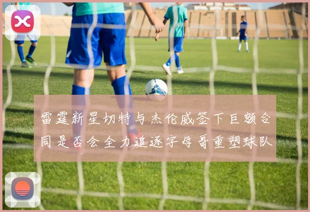 雷霆新星切特与杰伦威签下巨额合同是否会全力追逐字母哥重塑球队实力