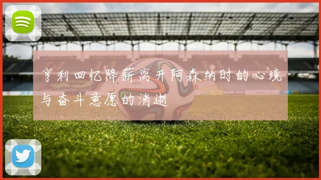 亨利回忆降薪离开阿森纳时的心境与奋斗意愿的消逝