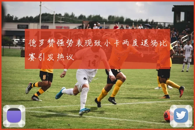 德罗赞强势表现致小卡两度退场比赛引发热议